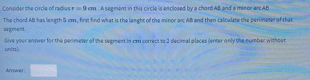 Consider the circle of radius r= 9 cm Asegment in this circle is enclosed by a chord AB and a minor arc AB.
The chord AB has length 5 cm, first find what is the lenght of the minor arc AB and then calculate the perimeter of that
segment.
Give your answer for the perimeter of the segment in cm correct to 2 decimal places (enter only the number without
units).
Answer:
