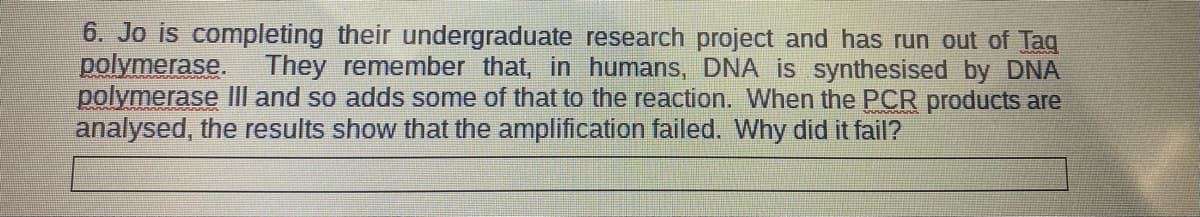 6. Jo is completing their undergraduate research project and has run out of Tag
polymerase. They remember that, in humans, DNA is synthesised by DNA
polymerase III and so adds some of that to the reaction. When the PCR products are
analysed, the results show that the amplification failed. Why did it fail?
