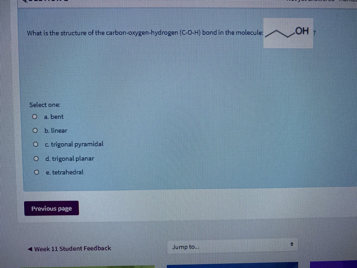 What is the structure of the carbon-oxygen-hydrogen (C-O-H) bondin the molecule:
OH 7
Select one:
O a. bent
O b. linear
c trigonal pyramidal
O d trigonal planar
e tetrahedral
Previous pagé
4 Week 11 Student Feedback
Jump to...
