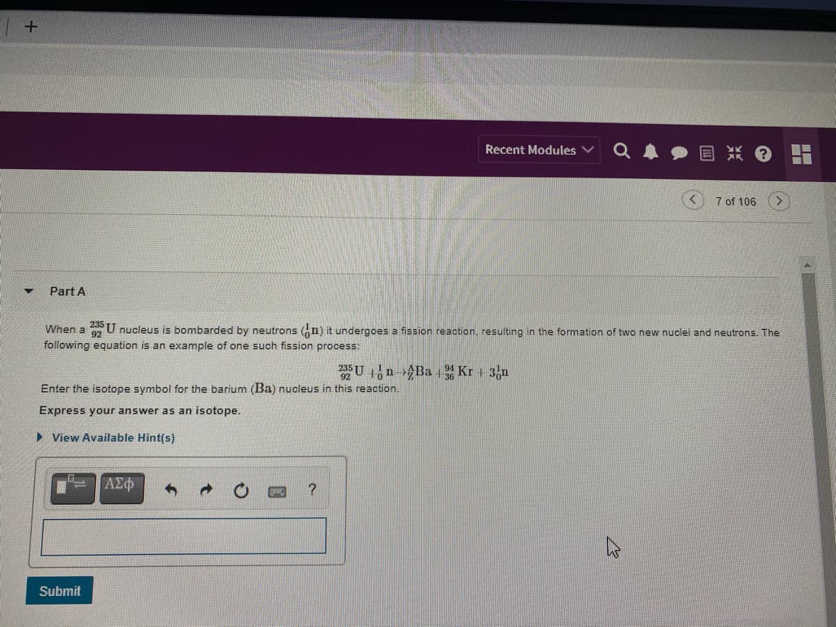 Recent Modules
7 of 106
Part A
When a
U nucleus is bombarded by neutrons (n) it undergoes a fission reaction, resulting in the formation of two new nuclei and neutrons. The
92
following equation is an example of one such fission process:
Un Ba Kr +
Enter the isotope symbol for the barium (Ba) nucleus in this reaction.
Express your answer as an isotope.
> View Available Hint(s)
ΑΣφ
Submit

