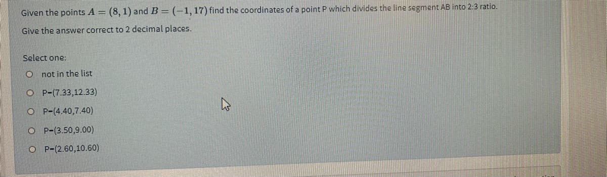 Given the points A = (8, 1) and B = (-1, 17) find the coordinates of a point P which divides the line segment AB into 2:3 ratio.
Give the answer correct to 2 decimal places.
Select one:
O not in the list
O P-(7.33,12.33)
O P-(4.40,7.40)
O P-(3.50,9.00)
O P-(2.60,10.60)

