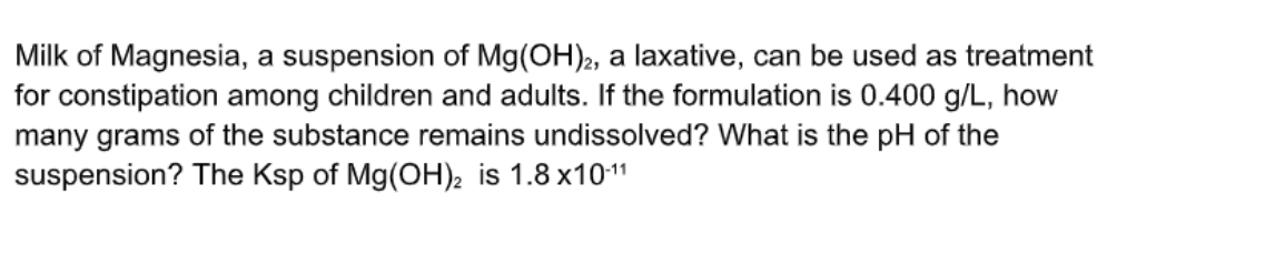 Milk of Magnesia, a suspension of Mg(OH)2, a laxative, can be used as treatment
for constipation among children and adults. If the formulation is 0.400 g/L, how
many grams of the substance remains undissolved? What is the pH of the
suspension? The Ksp of Mg(OH)2 is 1.8x10-11