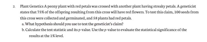 2. Plant Genetics A peony plant with red petals was crossed with another plant having streaky petals. A geneticist
states that 75% of the offspring resulting from this cross will have red flowers. To test this claim, 100 seeds from
this cross were collected and germinated, and 58 plants had red petals.
a. What hypothesis should you use to test the geneticist's claim?
b. Calculate the test statistic and its p-value. Use the p-value to evaluate the statistical significance of the
results at the 1% level.
