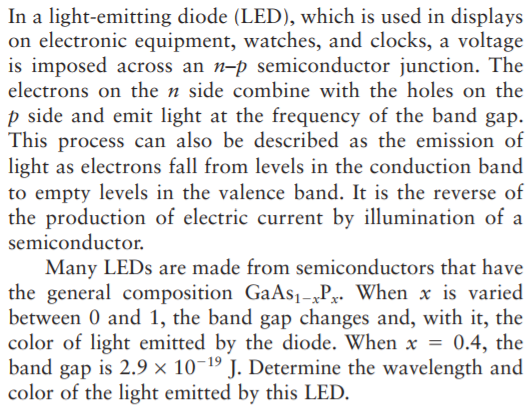 In a light-emitting diode (LED), which is used in displays
on electronic equipment, watches, and clocks, a voltage
is imposed across an n-p semiconductor junction. The
electrons on the n side combine with the holes on the
p side and emit light at the frequency of the band gap.
This process can also be described as the emission of
light as electrons fall from levels in the conduction band
to empty levels in the valence band. It is the reverse of
the production of electric current by illumination of a
semiconductor.
Many LEDS are made from semiconductors that have
the general composition GaAs1-„Pr. When x is varied
between 0 and 1, the band gap changes and, with it, the
color of light emitted by the diode. When x = 0.4, the
band gap is 2.9 × 10-19 J. Determine the wavelength and
color of the light emitted by this LED.
