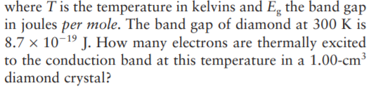 where T is the temperature in kelvins and Eg the band gap
in joules per mole. The band gap of diamond at 300 K is
8.7 × 10-19 J. How many electrons are thermally excited
to the conduction band at this temperature in a 1.00-cm
diamond crystal?
