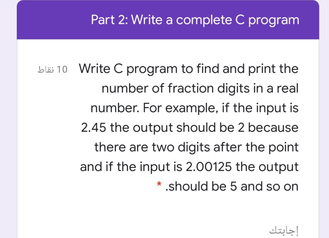Part 2: Write a complete C program
bläs 10 Write C program to find and print the
number of fraction digits in a real
number. For example, if the input is
2.45 the output should be 2 because
there are two digits after the point
and if the input is 2.00125 the output
* .should be 5 and so on
إجابتك
