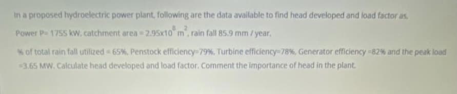 In a proposed hydroelectric power plant, following are the data available to find head developed and load factor as
Power P- 1755 kw, catchment area = 2.95x10" m, rain fall 85.9 mm / year.
% of total rain fall utilized 65%, Penstock efficiency-79%, Turbine efficiency-78%, Generator efficiency -82% and the peak load
3.65 MW. Calculate head developed and load factor. Comment the importance of head in the plant.
