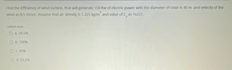 Find the Efficiency of wind turbine. that will generate 150 Kw of electric power with the diameter of rotor is 40 m. and velocity of the
wind as 8.5 m/sec. Assume that air density is 1.225 kg/m and value of C, as 16/27.
Select one:
O a. 59.5%
O b. 100%
O C 95%
O d. 53.5%
