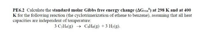 PE6.2 Calculate the standard molar Gibbs free energy change (AGran) at 298 K and at 400
K for the following reaction (the cyclotrimerization of ethene to benzene), assuming that all heat
capacities are independent of temperature:
3 CH(g) → CoHo(g) +3 H2(g).
