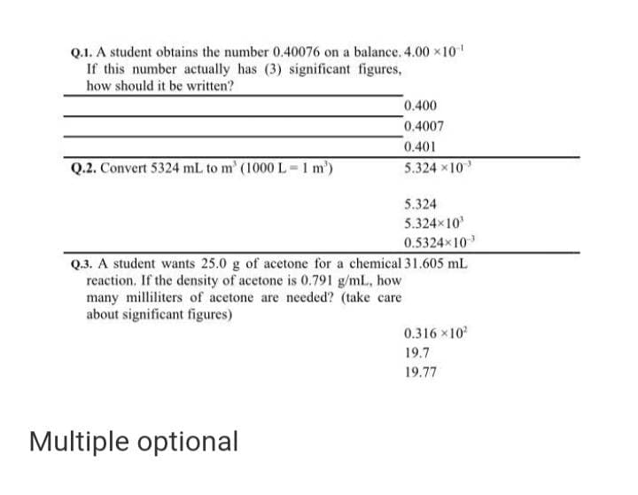 Q.1. A student obtains the number 0.40076 on a balance. 4.00 x10
If this number actually has (3) significant figures,
how should it be written?
0.400
0.4007
0.401
Q.2. Convert 5324 mL to m' (1000 L=1 m')
5.324 x10
5.324
5.324x10'
0.5324x10
Q.3. A student wants 25.0 g of acetone for a chemical 31.605 mL
reaction. If the density of acetone is 0.791 g/mL, how
many milliliters of acetone are needed? (take care
about significant figures)
0.316 x10
19.7
19.77
Multiple optional
