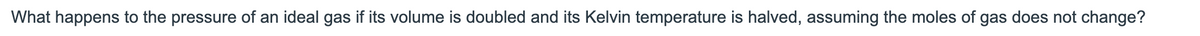 What happens to the pressure of an ideal gas if its volume is doubled and its Kelvin temperature is halved, assuming the moles of gas does not change?
