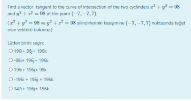 Find a vector tangent to the curve of intersection of the two cyclinders z + y² = 98
and y + = 98 at the point (-7, -7,7).
( + y* = 98 ve y² +z² = 98 silindirlerinin kesişimine (–7, –7, 7) noktasında teğet
olan vektoru bulunuz.)
Lütfen birini seçin:
O 196i+ 98j+ 196k
O-98i+ 196j+ 196k
O 196i+ 196j+ 98k
O-196i + 196j + 196k
O 147i+ 196j+ 196k

