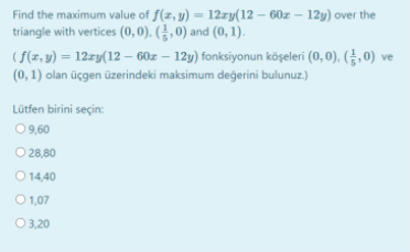 Find the maximum value of f(x, y) = 12zy(12 – 60z – 12y) over the
triangle with vertices (0, 0). (§, 0) and (0, 1).
(f(z, y) = 12zy(12 – 60z – 12y) fonksiyonun köşeleri (0, 0), (¿, 0) ve
(0, 1) olan üçgen üzerindeki maksimum değerini bulunuz.)
Lütfen birini seçin:
09,60
O 28,80
O 14,40
O 1,07
O 3,20
