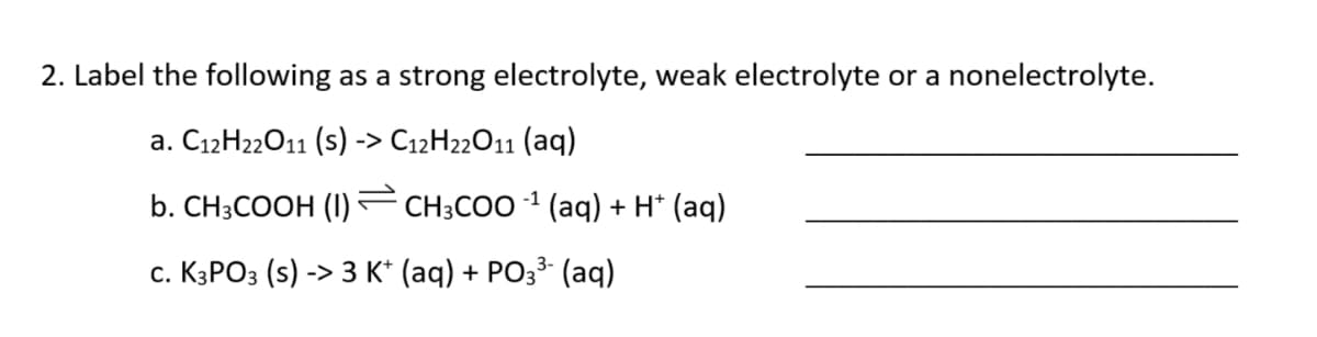 2. Label the following as a strong electrolyte, weak electrolyte or a nonelectrolyte.
a. C12H22011 (s) -> C12H22011 (aq)
b. CH-COОH () - CH:COO 1 (аq) + H* (аq)
с. К3РОЗ (s)
-> 3 к (aq) + PОЗ3 (aq)
