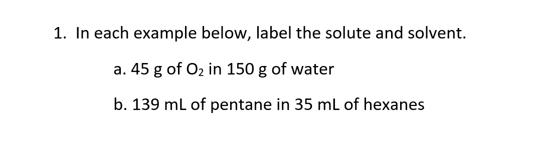 1. In each example below, label the solute and solvent.
a. 45 g of O2 in 150 g of water
b. 139 ml of pentane in 35 mL of hexanes
