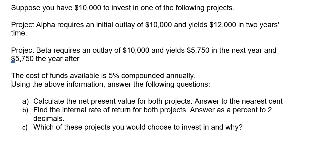 Suppose you have $10,000 to invest in one of the following projects.
Project Alpha requires an initial outlay of $10,000 and yields $12,000 in two years'
time.
Project Beta requires an outlay of $10,000 and yields $5,750 in the next year and
$5,750 the year after
The cost of funds available is 5% compounded annually.
Using the above information, answer the following questions:
a) Calculate the net present value for both projects. Answer to the nearest cent
b) Find the internal rate of return for both projects. Answer as a percent to
decimals.
c) Which of these projects you would choose to invest in and why?