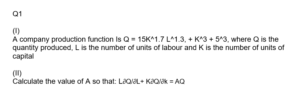 Q1
(1)
A company production function Is Q = 15K^1.7 L^1.3, + K^3 + 5^3, where Q is the
quantity produced, L is the number of units of labour and K is the number of units of
capital
(II)
Calculate the value of A so that: LaQ/aL+ KƏQ/Ək = AQ