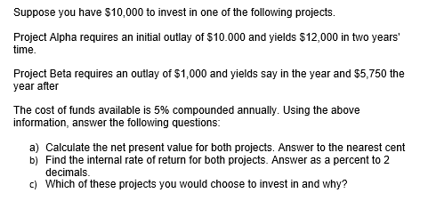 Suppose you have $10,000 to invest in one of the following projects.
Project Alpha requires an initial outlay of $10.000 and yields $12,000 in two years'
time.
Project Beta requires an outlay of $1,000 and yields say in the year and $5,750 the
year after
The cost of funds available is 5% compounded annually. Using the above
information, answer the following questions:
a) Calculate the net present value for both projects. Answer to the nearest cent
b) Find the internal rate of return for both projects. Answer as a percent to 2
decimals.
c) Which of these projects you would choose to invest in and why?