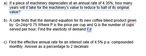 a) If a piece of machinery depreciates at an annual rate of 4.35%, how many
years will it take for the machinery's value to reduce to half of its original
value?
b) A cafe finds that the demand equation for its new coffee blend product given
by: Q=24/p^0.75 Where P is the price per cup and Q is the number of cups
served per hour. Find the elasticity of demand Ed
c) Find the effective annual rate for an interest rate of 4.5% p.a. compounded
monthly. Answer as a percentage to 2 decimals