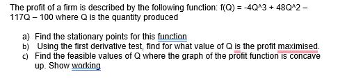 The profit of a firm is described by the following function: f(Q) = -4Q^3 + 48Q^2 -
117Q-100 where Q is the quantity produced
a) Find the stationary points for this function
b) Using the first derivative test, find for what value of Q is the profit maximised.
c) Find the feasible values of Q where the graph of the profit function is concave
up. Show working