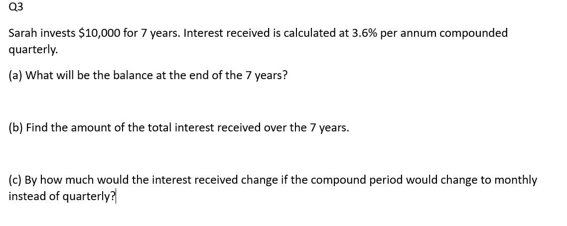 Q3
Sarah invests $10,000 for 7 years. Interest received is calculated at 3.6% per annum compounded
quarterly.
(a) What will be the balance at the end of the 7 years?
(b) Find the amount of the total interest received over the 7 years.
(c) By how much would the interest received change if the compound period would change to monthly
instead of quarterly?