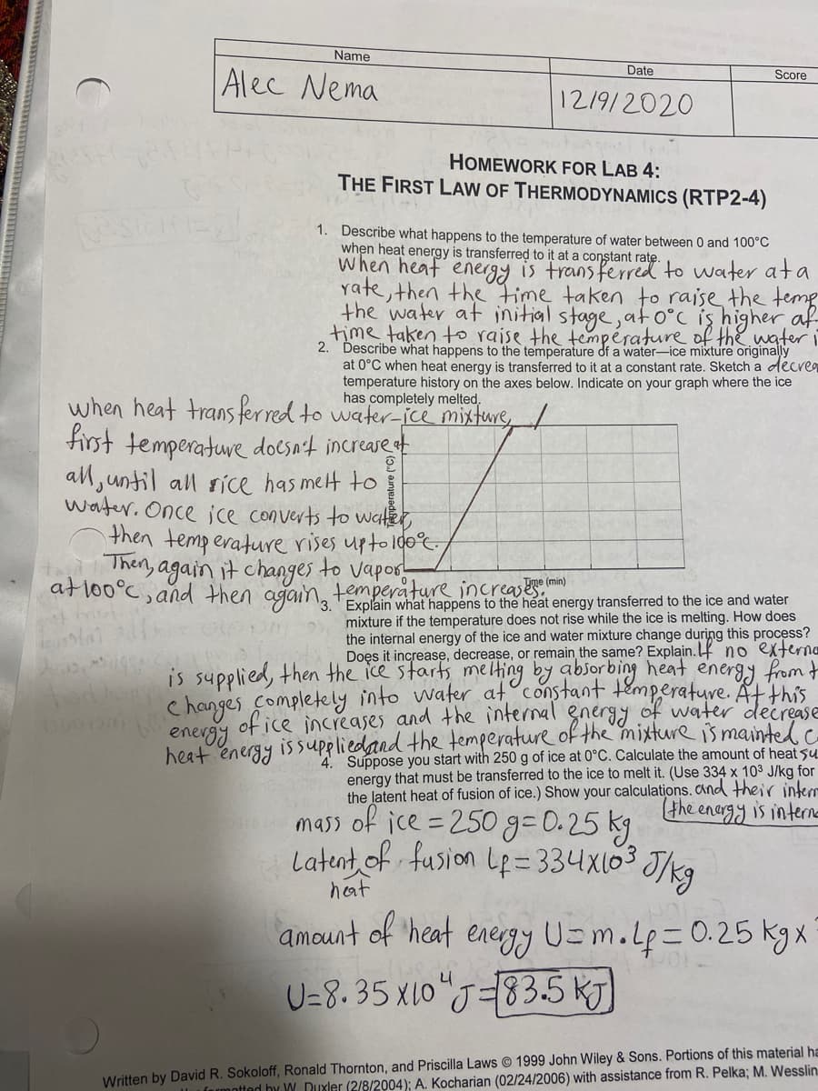 Name
Date
Alec Nema
Score
12/9/2020
HOMEWORK FOR LAB 4:
THE FIRST LAW OF THERMODYNAMICS (RTP2-4)
1. Describe what happens to the temperature of water between 0 and 100°C
when heat energy is transferred to it at a constant rate.
When heaf energy is trans ferred to water ata
rate, then the time taken to raise the temp
the water at initial stage,ato°c iş higher af
time taken to raise the température of thewateri
2. Describe what happens to the temperature df a water-ice mixture originally
at 0°C when heat energy is transferred to it at a constant rate. Sketch a decre9
temperature history on the axes below. Indicate on your graph where the ice
has completely melted,
when heat trans ferred to water-jce mixture
first temperature docsn't increase t
all, until all sice has melt to
water. Once jce converts to water,
then temperature rises upto 100°
Then, again it changes to vapos-
atlo0°C, and then aganng tolain what happens to the heat energy transferred to the ice and water
Tme (min)
temperature increases
mixture if the temperature does not rise while the ice is melting. How does
the internal energy of the ice and water mixture change during this process?
Doęs it increase, decrease, or remain the same? Explain. no externe
is supplied, then the ice starts melting by absorbing heat energy from t
hanges Completely into water at constant temperature. Atthis
of ice increases and the internal gneryy of water decrease
enevgy
heat energy issupeliedand the temperature of the mixture is mainted.c
4. Suppose you start with 250 g of ice at 0°C. Calculate the amount of heat su
energy that must be transferred to the ice to melt it. (Use 334 x 103 J/kg for
the latent heat of fusion of ice.) Show your calculations. and their interr
the enargy is intere
mass of ice =250 g=0.25 kg
Latent of fusion Le= 334x103 J/kg
heat
amount of 'heat
energy U=m.Lp=0.25 kgxX
U=8. 35 x10"J=83.5 KJ)
Written by David R. Sokoloff, Ronald Thornton, and Priscilla Laws 1999 John Wiley & Sons. Portions of this material ha
formotted hy W Duxler (2/8/2004); A. Kocharian (02/24/2006) with assistance from R. Pelka; M. Wesslin

