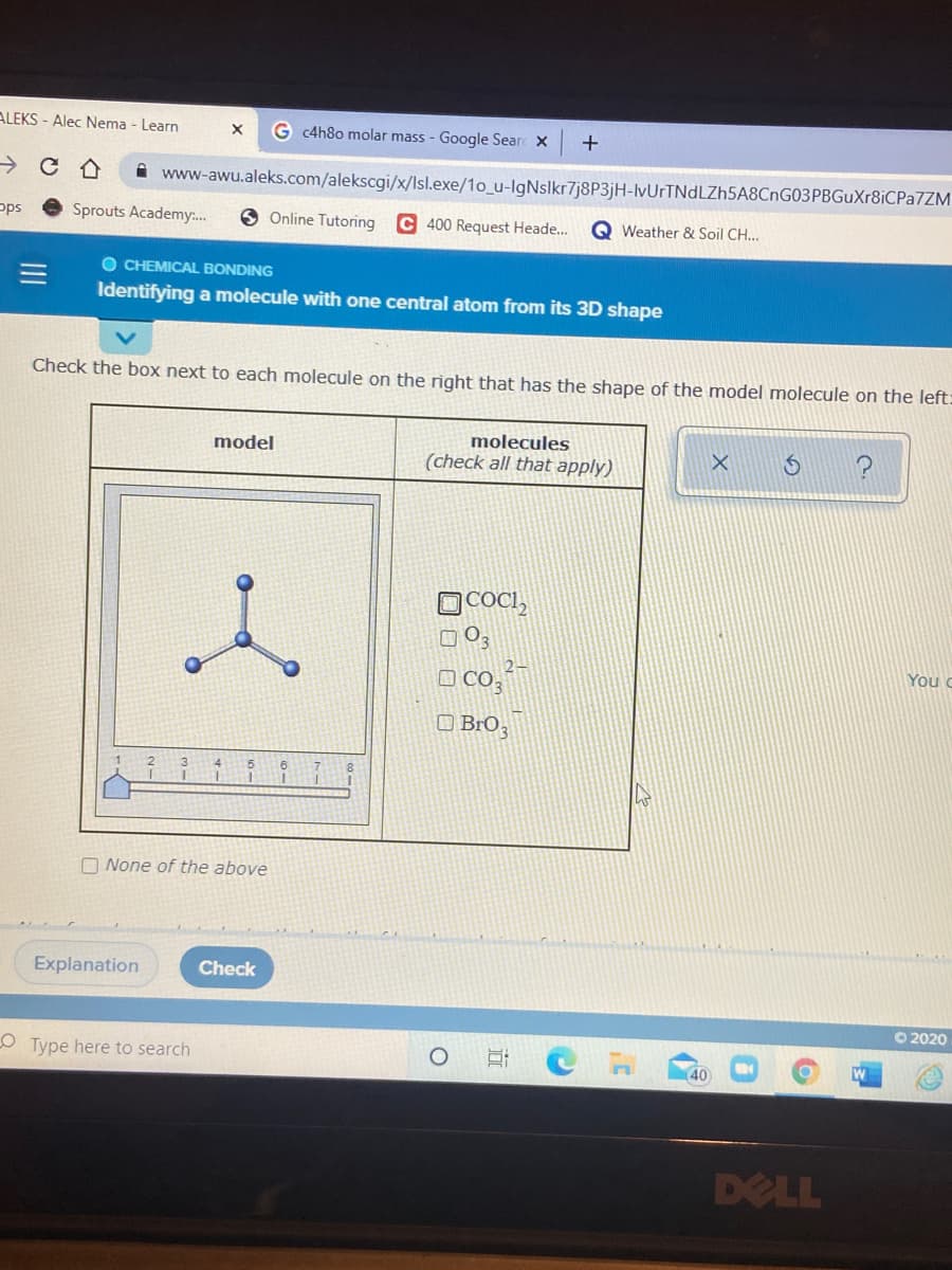 ALEKS - Alec Nema - Learn
G c4h8o molar mass - Google Sear X
+
i www-awu.aleks.com/alekscgi/x/Isl.exe/1o_u-lgNslkr7j8P3jH-lvUrTNdLZh5A8CnG03PBGuXr8iCPa7ZM
pps
Sprouts Academy:.
6 Online Tutoring C 400 Request Heade...
Q Weather & Soil CH..
O CHEMICAL BONDING
Identifying a molecule with one central atom from its 3D shape
Check the box next to each molecule on the right that has the shape of the model molecule on the left:
molecules
(check all that apply)
model
OCOCI,
O 03
O co,
O BrO;
2-
You c
3
4
6.
O None of the above
Explanation
Check
O 2020
O Type here to search
40
DELL
