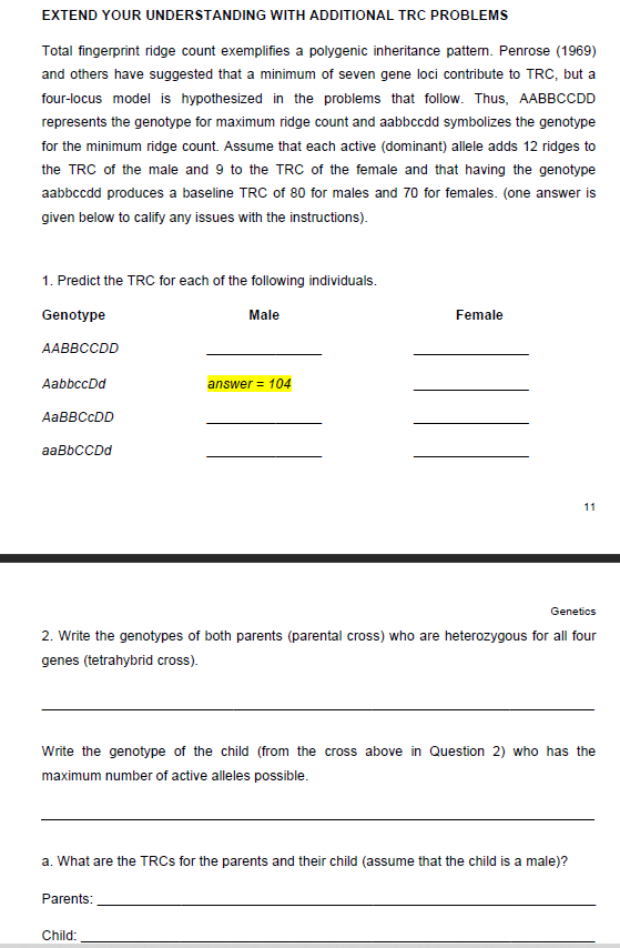 EXTEND YOUR UNDERSTANDING WITH ADDITIONAL TRC PROBLEMS
Total fingerprint ridge count exemplifies a polygenic inheritance pattem. Penrose (1969)
and others have suggested that a minimum of seven gene loci contribute to TRC, but a
four-locus model is hypothesized in the problems that follow. Thus, AABBCCDD
represents the genotype for maximum ridge count and aabbccdd symbolizes the genotype
for the minimum ridge count. Assume that each active (dominant) allele adds 12 ridges to
the TRC of the male and 9 to the TRC of the female and that having the genotype
aabbccdd produces a baseline TRC of 80 for males and 70 for females. (one answer is
given below to calify any issues with the instructions).
1. Predict the TRC for each of the following individuals.
Genotype
Male
Female
AABBCCDD
AabbccDd
answer = 104
AABBCCDD
aaBbCCDd
11
Genetics
2. Write the genotypes of both parents (parental cross) who are heterozygous for all four
genes (tetrahybrid cross).
Write the genotype of the child (from the cross above in Question 2) who has the
maximum number of active alleles possible.
a. What are the TRCS for the parents and their child (assume that the child is a male)?
Parents:
Child:
