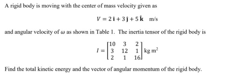 A rigid body is moving with the center of mass velocity given as
V = 2 î + 3j+ 5 k m/s
and angular velocity of w as shown in Table 1. The inertia tensor of the rigid body is
[10 3
2
1 =|3 12
1 kg m2
2
1 16]
Find the total kinetic energy and the vector of angular momentum of the rigid body.
