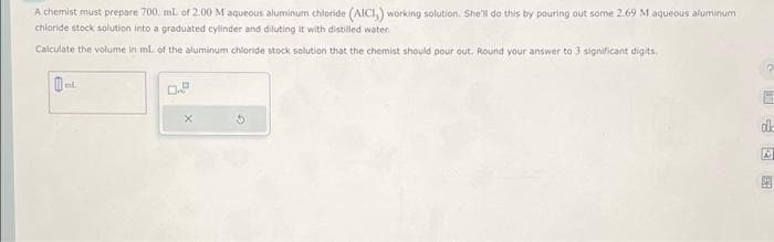 A chemist must prepare 700 mL of 2.00 Maqueous aluminum chloride (AICI,) working solution. She'll do this by pouring out some 2.69 M aqueous aluminum
chloride stock solution into a graduated cylinder and diluting it with distilled water.
Calculate the volume in ml. of the aluminum chloride stock solution that the chemist should pour out. Round your answer to 3 significant digits.
B
ml.
0.P
X
G
医医师。
E