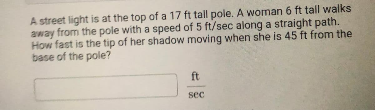 A street light is at the top of a 17 ft tall pole. A woman 6 ft tall walks
away from the pole with a speed of 5 ft/sec along a straight path.
How fast is the tip of her shadow moving when she is 45 ft from the
base of the pole?
ft
sec
