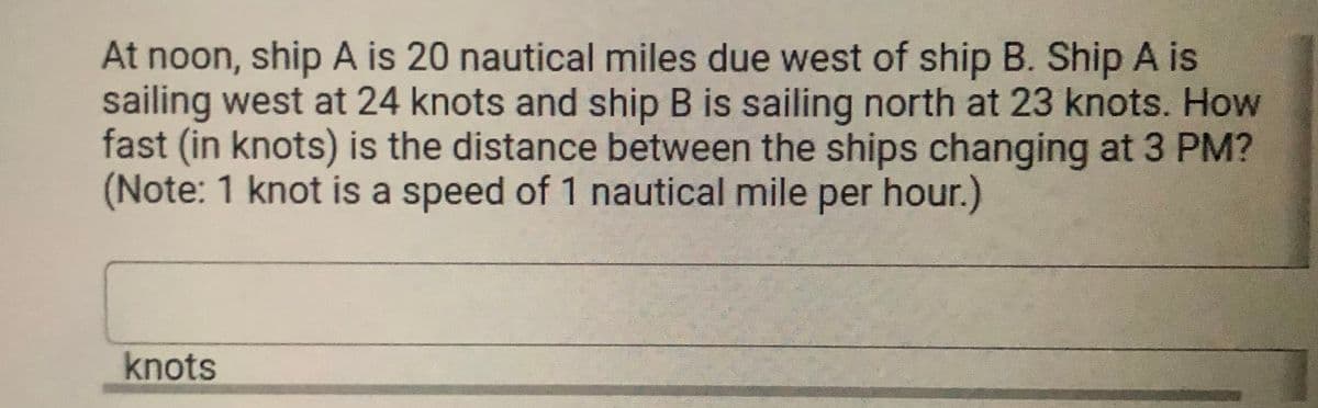 At noon, ship A is 20 nautical miles due west of ship B. Ship A is
sailing west at 24 knots and ship B is sailing north at 23 knots. How
fast (in knots) is the distance between the ships changing at 3 PM?
(Note: 1 knot is a speed of 1 nautical mile per hour.)
knots
