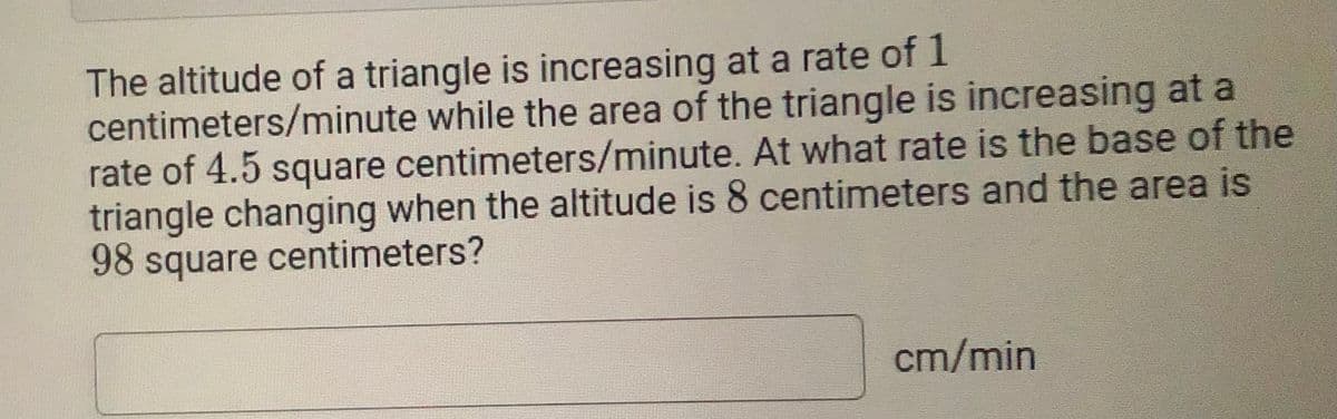The altitude of a triangle is increasing at a rate of 1
centimeters/minute while the area of the triangle is increasing at a
rate of 4.5 square centimeters/minute. At what rate is the base of the
triangle changing when the altitude is 8 centimeters and the area is
98 square centimeters?
cm/min
