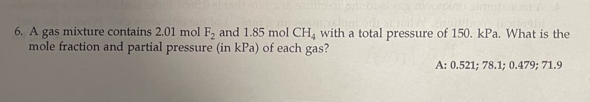 6. A gas mixture contains 2.01 mol F, and 1.85 mol CH, with a total pressure of 150. kPa. What is the
mole fraction and partial pressure (in kPa) of each gas?
A: 0.521; 78.1; 0.479; 71.9
