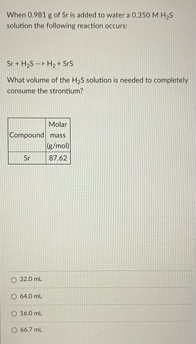 When 0.981 g of Sr is added to water a 0.350 M H,S
solution the following reaction occurs:
Sr + H2S --> H2 + SrS
What volume of the H2S solution is needed to completely
consume the strontium?
Molar
Compound mass
(g/mol)
Sr
87.62
32.0 mL
O 64.0 mL
O 16.0 mL
O 66.7 mL
