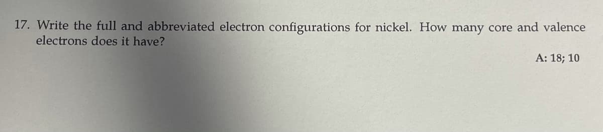 17. Write the full and abbreviated electron configurations for nickel. How many core and valence
electrons does it have?
A: 18; 10
