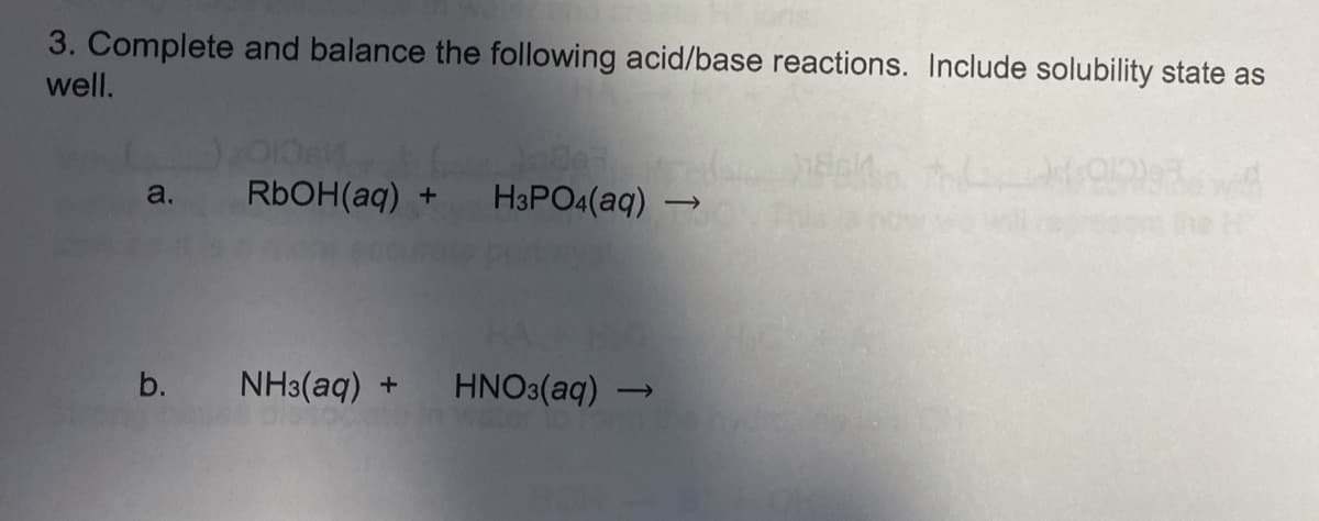 3. Complete and balance the following acid/base reactions. Include solubility state as
well.
RbOH(aq) +
H3PO4(aq)
a.
he
b.
NH3(aq) +
HNO3(aq) -
