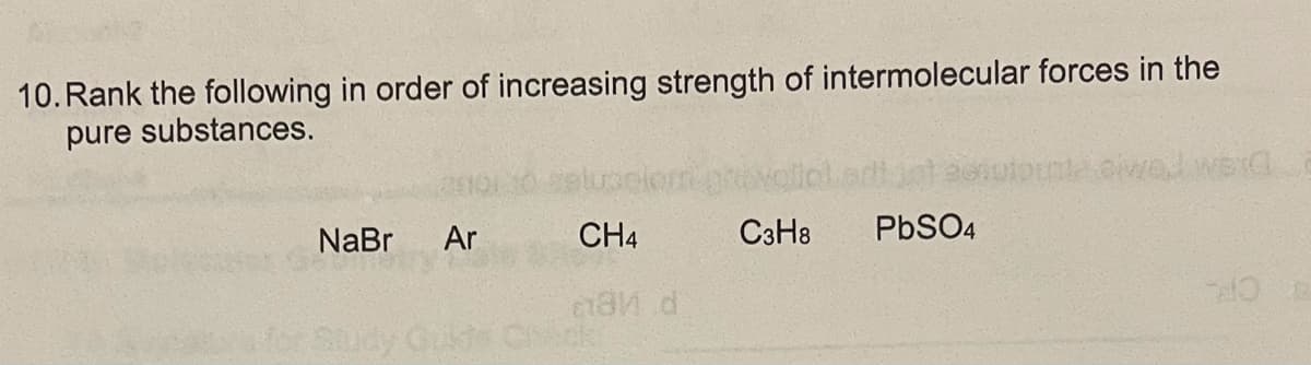 10. Rank the following in order of increasing strength of intermolecular forces in the
pure substances.
NaBr
Ar
CH4
C3H8
PBSO4
Cust Chick
