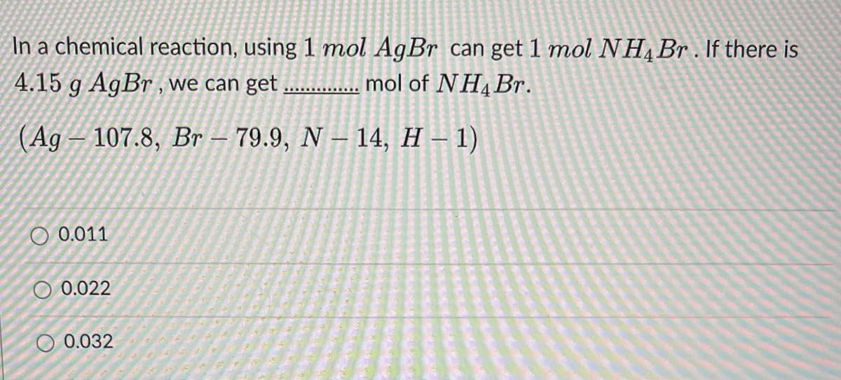 In a chemical reaction, using 1 mol AgBr can get 1 mol NHĄB . If there is
4.15 g AgBr , we can get
mol of NH4B..
(Ag – 107.8, Br – 79.9, N – 14, H – 1)
O 0.011
O 0.022
0.032
