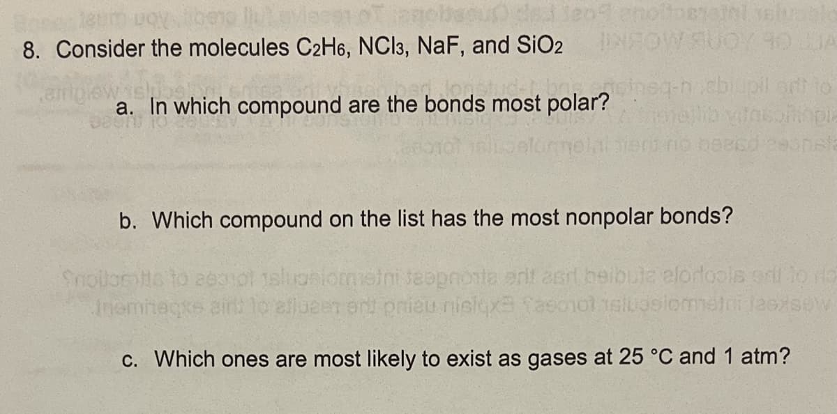 8. Consider the molecules C2H6, NCI3, NaF, and SiO2
aheq-n.cbiupil art to
a. In which compound are the bonds most polar?
bien no bescd eeonsla
b. Which compound on the list has the most nonpolar bonds?
Snollomto to ae0nol 1slugniomelni seopnota erit asrl beibuta elordools or to ro
C. Which ones are most likely to exist as gases at 25 °C and 1 atm?
