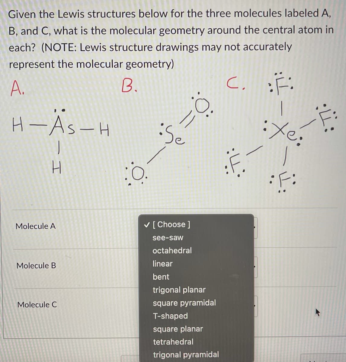 Given the Lewis structures below for the three molecules labeled A,
B, and C, what is the molecular geometry around the central atom in
each? (NOTE: Lewis structure drawings may not accurately
represent the molecular geometry)
A.
B.
H-As-H
Se
第一
H.
Molecule A
V [Choose ]
see-saw
octahedral
Molecule B
linear
bent
trigonal planar
Molecule C
square pyramidal
T-shaped
square planar
tetrahedral
trigonal pyramidal
