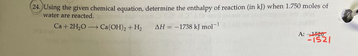 24. JUsing the given chemical equation, determine the enthalpy of reaction (in kJ) when 1.750 moles of
water are reacted.
Ca + 2H,O → Ca(OH), + H2
AH = –1738 kJ mol¬1
A: -1520
-1521
