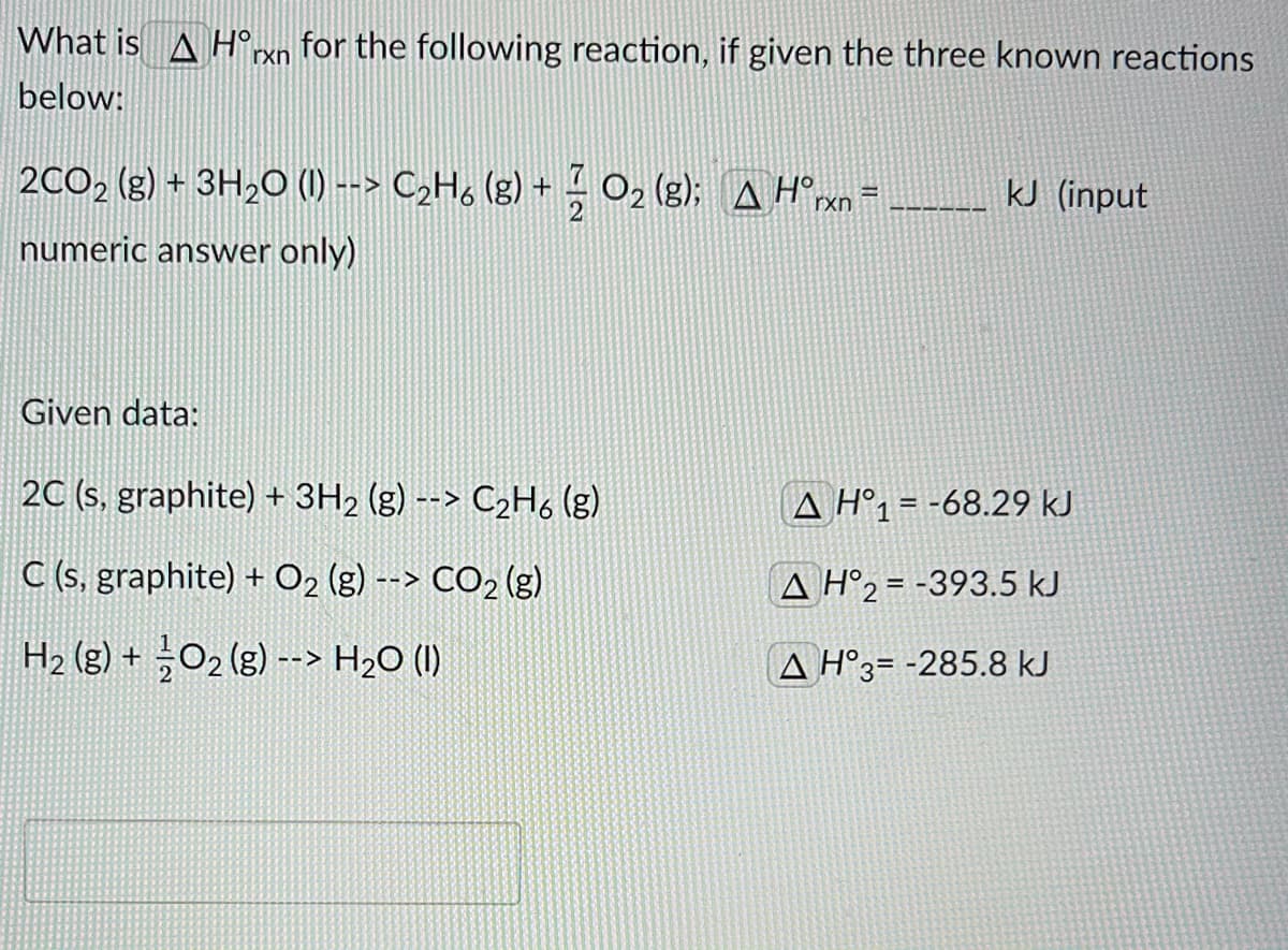 What is A H°rxn _for the following reaction, if given the three known reactions
below:
2CO2 (g) + 3H2O (1) --> C2H, (g) + 02 (g); A H°rxn
kJ (input
numeric answer only)
Given data:
2C (s, graphite) + 3H2 (g) --> C2H6 (g)
A H°1= -68.29 kJ
C (s, graphite) + O2 (g) --> CO2 (g)
A H°2 = -393.5 kJ
H2 (g) + O2 (g) --> H2O (I)
A H°3= -285.8 kJ

