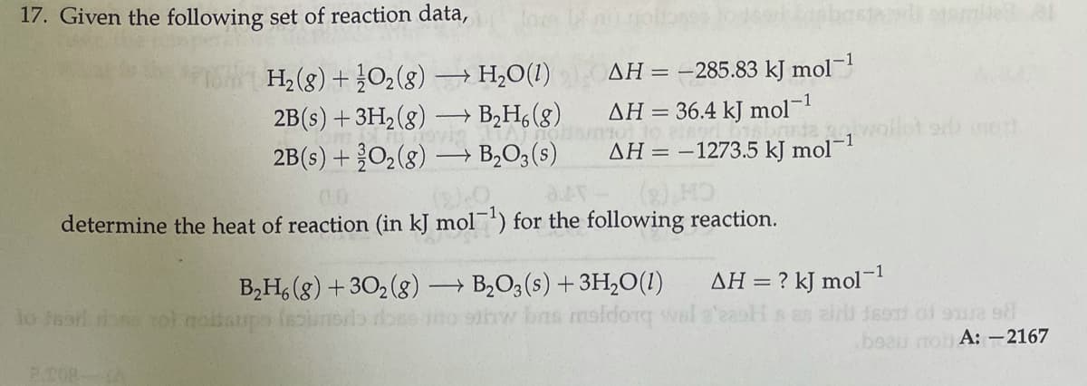 17. Given the following set of reaction data,
AH = -285.83 kJ mol-
H2 (g)+}02(8)
2B(s) +3H, (8)
2B(s) +O2(8) –→ B,O3(s)
→ H2O(1)
→ B,H, (8)
AH = 36.4 kJ mol-
AH = –1273.5 kJ mol
determine the heat of reaction (in kJ mol') for the following reaction.
– B2O3 (s) +3H,0(1)
w bns maldorg
B,H, (8) + 30, (g) -
AH = ? kJ mol-1
lo teari done roi noltaupa
189T) of 9je s
beau mo A: –2167
