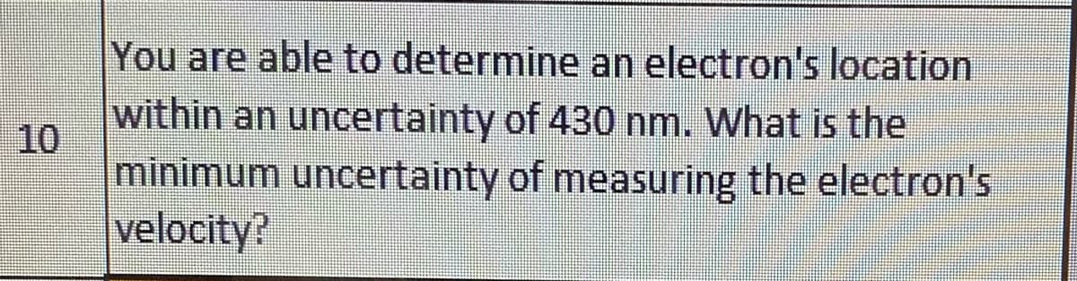 You are able to determine an electron's location
within an uncertainty of 430 nm. What is the
10
minimum uncertainty of measuring the electron's
velocity?
