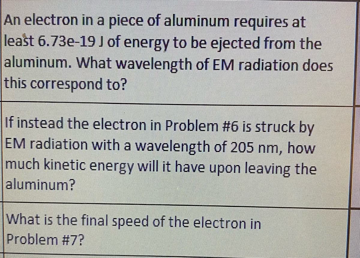 An electron in a piece of aluminum requires at
least 6.73e-19 J of energy to be ejected from the
aluminum. What wavelength of EM radiation does
this correspond to?
If instead the electron in Problem #6 is struck by
EM radiation with a wavelength of 205 nm, how
much kinetic energy will it have upon leaving the
aluminum?
What is the final speed of the electron in
Problem #7?
