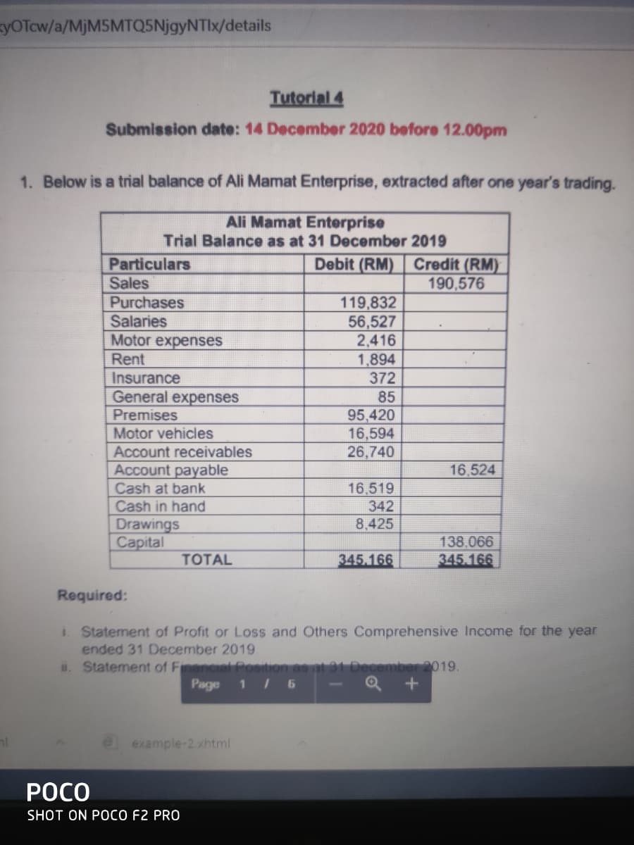 syOTcw/a/MjM5MTQ5NjgyNTIx/details
Tutorial 4
Submission date: 14 December 2020 before 12.00pm
1. Below is a trial balance of Ali Mamat Enterprise, extracted after one year's trading.
Ali Mamat Enterprise
Trial Balance as at 31 December 2019
Debit (RM) Credit (RM)
190,576
Particulars
Sales
Purchases
Salaries
Motor expenses
Rent
Insurance
General expenses
Premises
119,832
56,527
2,416
1,894
372
85
95,420
16,594
26,740
Motor vehicles
Account receivables
Account payable
Cash at bank
Cash in hand
16,524
16,519
342
Drawings
Capital
8,425
138.066
TOTAL
345.166
345 166
Required:
i. Statement of Profit or Loss and Others Comprehensive Income for the year
ended 31 December 2019.
. Statement of Financial Position as at 3
ember 2019.
Page
1 / 6
nl
example-2.xhtml
РОСО
SHOT ON POCO F2 PRO
