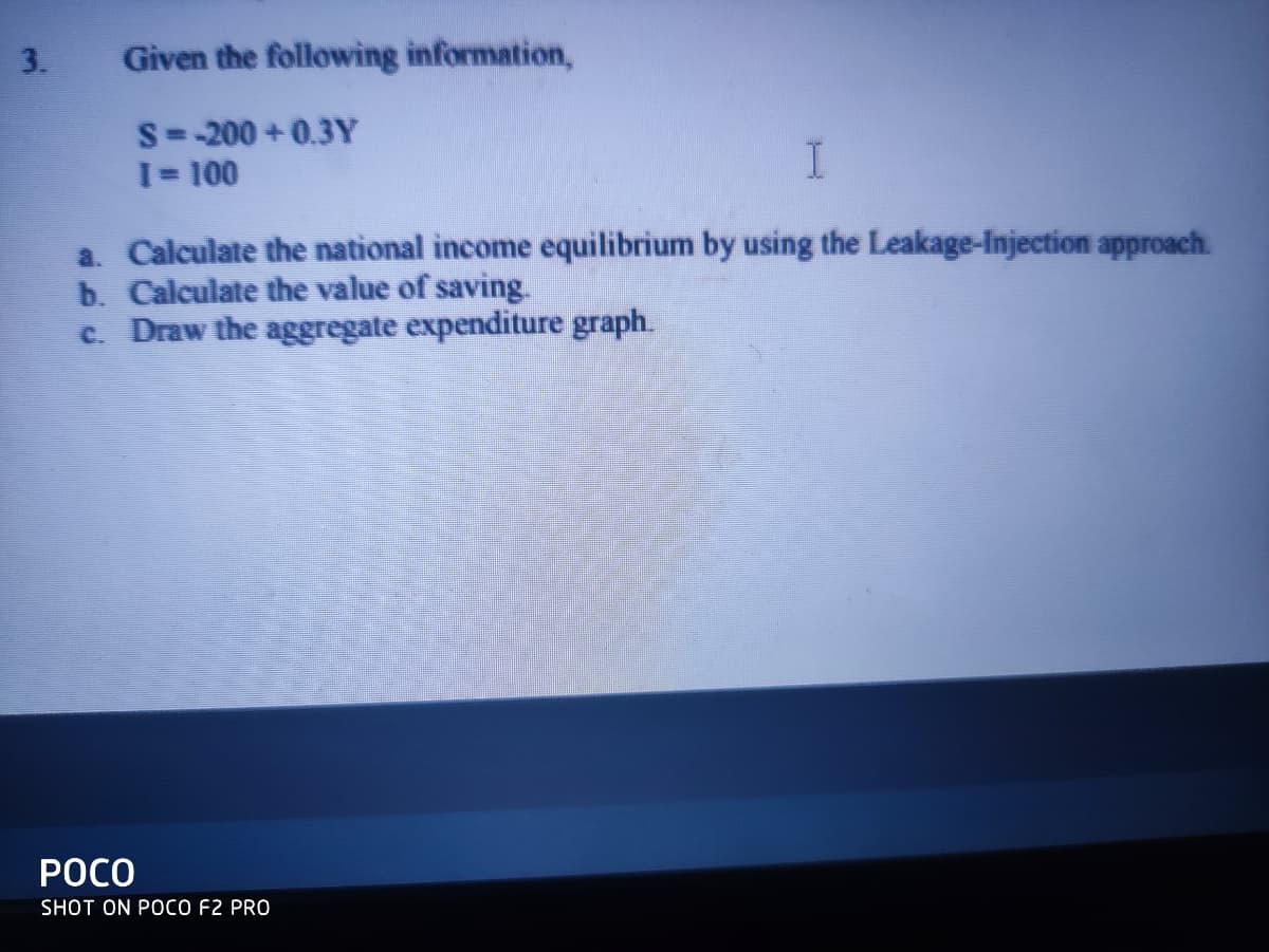 3.
Given the following information,
S= -200 + 0.3Y
I= 100
a. Calculate the national income equilibrium by using the Leakage-Injection approach.
b. Calculate the value of saving.
c. Draw the aggregate expenditure graph.
РОСО
SHOT ON POCO F2 PRO
