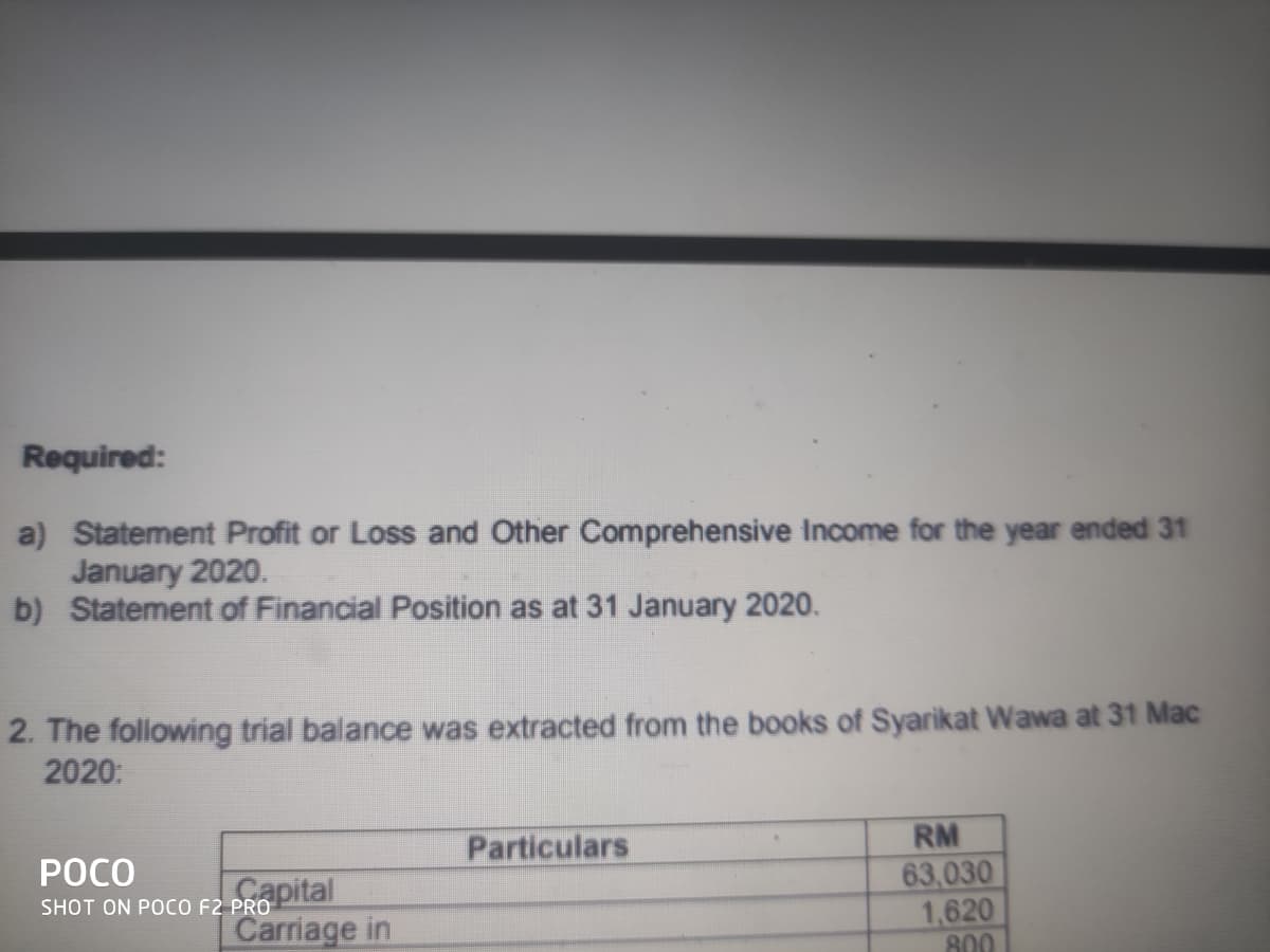 Required:
a) Statement Profit or Loss and Other Comprehensive Income for the year ended 31
January 2020.
b) Statement of Financial Position as at 31 January 2020.
2. The following trial balance was extracted from the books of Syarikat Wawa at 31 Mac
2020:
Particulars
RM
POCO
Gapital
Carriage in
63,030
1,620
800
SHOT ON POCO F2 PRO
