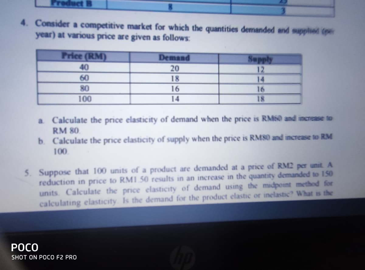 duct B
4. Consider a competitive market for which the quantities demanded and supplied (pe
year) at various price are given as follows:
Price (RM)
Demand
40
60
80
Sepply
12
14
20
18
16
16
100
14
18
a Calculate the price elasticity of demand when the price is RM60 and increase to
RM 80.
b. Calculate the price elasticity of supply when the price is RM80 and increase to RM
100.
5. Suppose that 100 units of a product are demanded at a price of RM2 per unit. A
reduction in price to RMI 50 results in an increase in the quantity demanded to 150
units. Calculate the price elasticity of demand using the midpoint method for
calculating elasticity Is the demand for the product elastic or inelastic? What is the
РОСО
SHOT ON POCO F2 PRO

